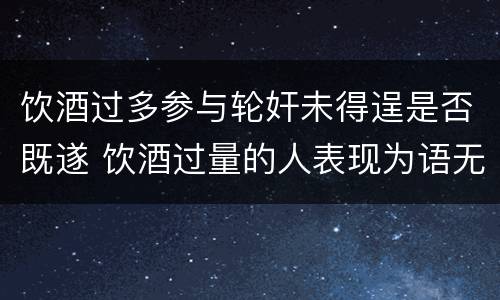 饮酒过多参与轮奸未得逞是否既遂 饮酒过量的人表现为语无伦次