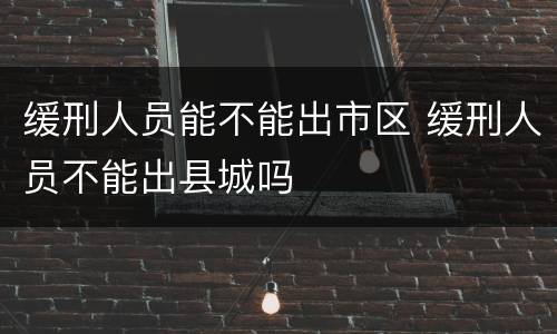 缓刑人员能不能出市区 缓刑人员不能出县城吗