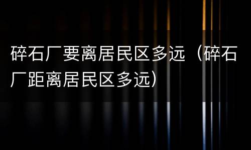 碎石厂要离居民区多远（碎石厂距离居民区多远）