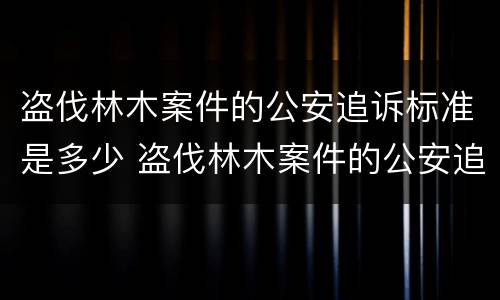 盗伐林木案件的公安追诉标准是多少 盗伐林木案件的公安追诉标准是多少年