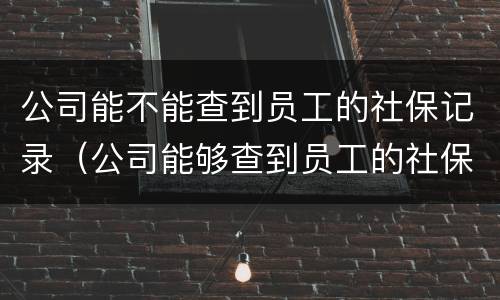 公司能不能查到员工的社保记录（公司能够查到员工的社保信息吗）
