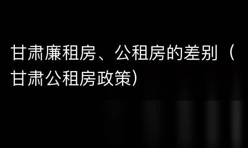甘肃廉租房、公租房的差别（甘肃公租房政策）