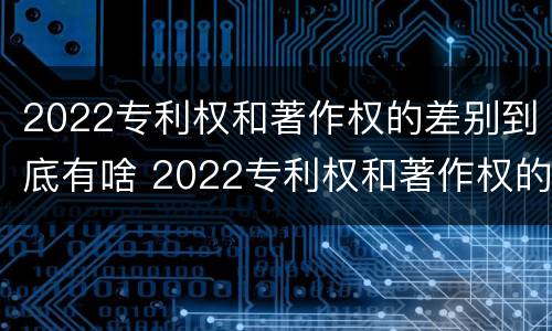 2022专利权和著作权的差别到底有啥 2022专利权和著作权的差别到底有啥区别