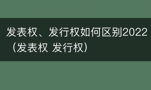发表权、发行权如何区别2022（发表权 发行权）