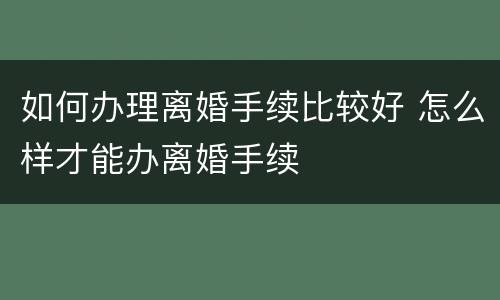 如何办理离婚手续比较好 怎么样才能办离婚手续