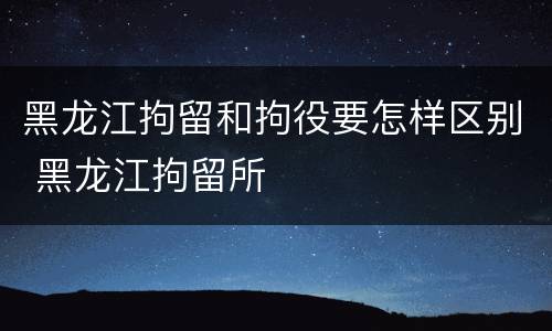 黑龙江拘留和拘役要怎样区别 黑龙江拘留所