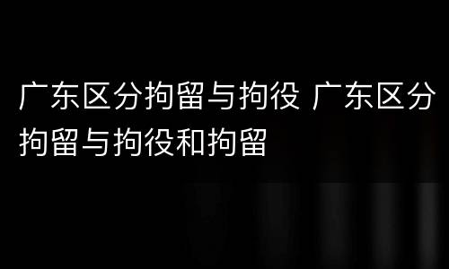 广东区分拘留与拘役 广东区分拘留与拘役和拘留