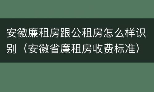 安徽廉租房跟公租房怎么样识别（安徽省廉租房收费标准）