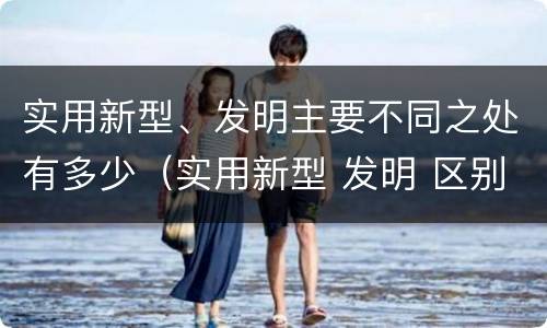 实用新型、发明主要不同之处有多少（实用新型 发明 区别）