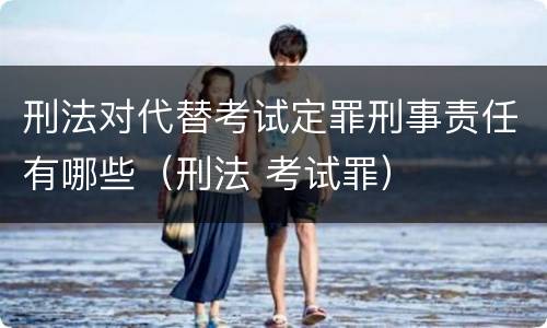刑法对代替考试定罪刑事责任有哪些（刑法 考试罪）