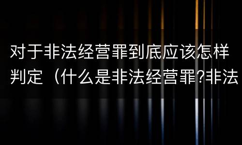 对于非法经营罪到底应该怎样判定（什么是非法经营罪?非法经营罪怎样处罚）