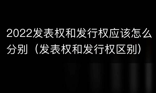 2022发表权和发行权应该怎么分别（发表权和发行权区别）