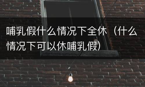 哺乳假什么情况下全休（什么情况下可以休哺乳假）