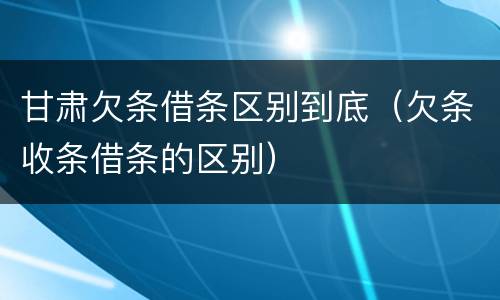 甘肃欠条借条区别到底（欠条收条借条的区别）