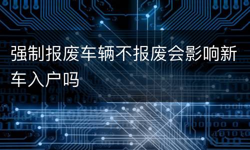 强制报废车辆不报废会影响新车入户吗