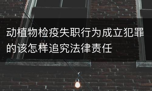 动植物检疫失职行为成立犯罪的该怎样追究法律责任