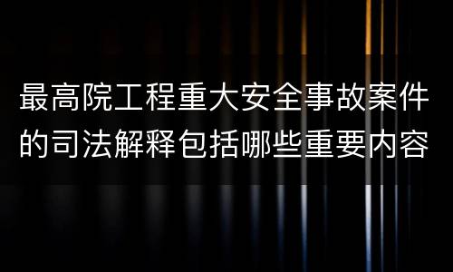 最高院工程重大安全事故案件的司法解释包括哪些重要内容
