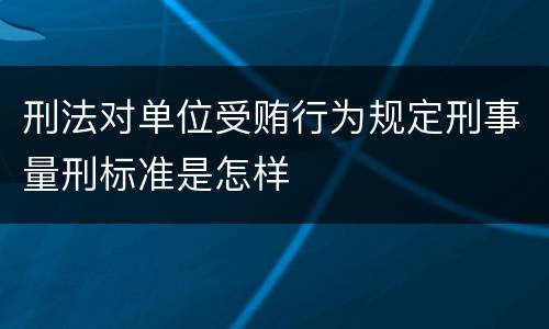 刑法对单位受贿行为规定刑事量刑标准是怎样