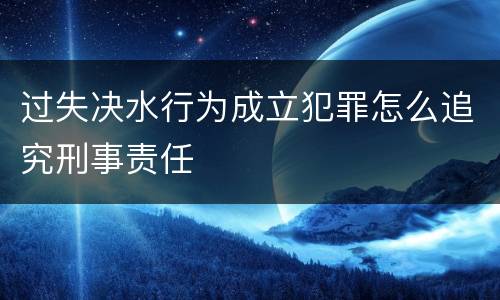 过失决水行为成立犯罪怎么追究刑事责任