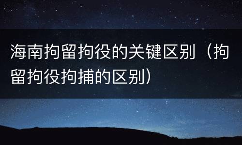 海南拘留拘役的关键区别（拘留拘役拘捕的区别）