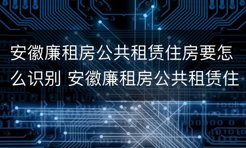 安徽廉租房公共租赁住房要怎么识别 安徽廉租房公共租赁住房要怎么识别房源