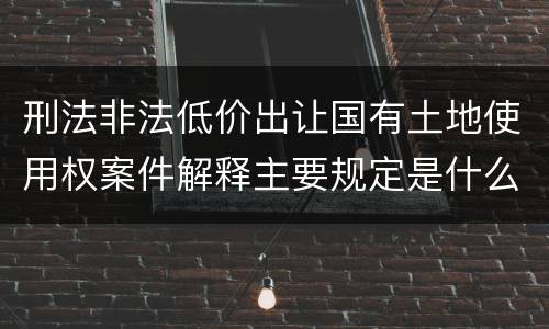 刑法非法低价出让国有土地使用权案件解释主要规定是什么
