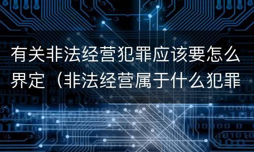 有关非法经营犯罪应该要怎么界定（非法经营属于什么犯罪）