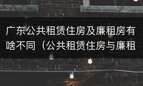广东公共租赁住房及廉租房有啥不同（公共租赁住房与廉租房的区别）