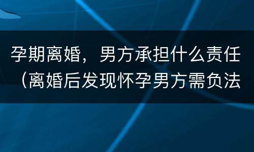 孕期离婚，男方承担什么责任（离婚后发现怀孕男方需负法律责任吗）