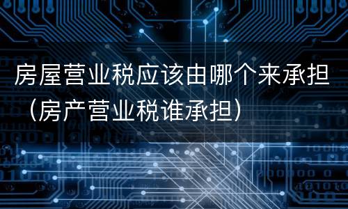 房屋营业税应该由哪个来承担（房产营业税谁承担）