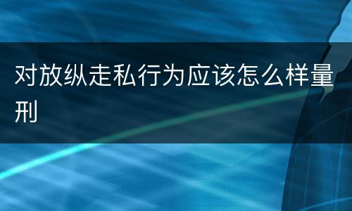 对放纵走私行为应该怎么样量刑