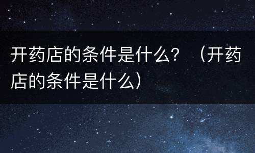 开药店的条件是什么？（开药店的条件是什么）