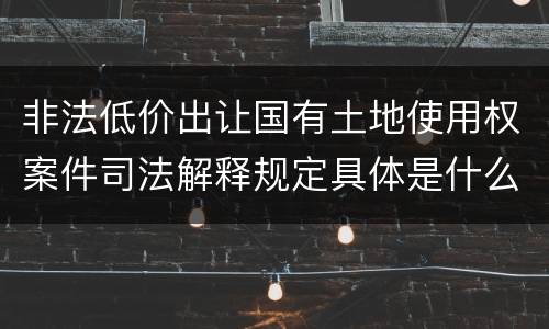 非法低价出让国有土地使用权案件司法解释规定具体是什么重要内容