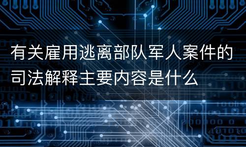 有关雇用逃离部队军人案件的司法解释主要内容是什么