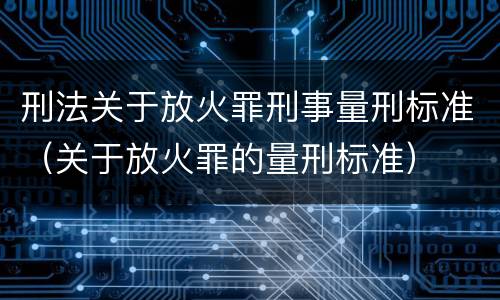 刑法关于放火罪刑事量刑标准（关于放火罪的量刑标准）