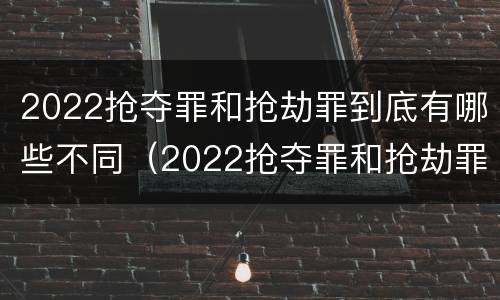2022抢夺罪和抢劫罪到底有哪些不同（2022抢夺罪和抢劫罪到底有哪些不同之处）