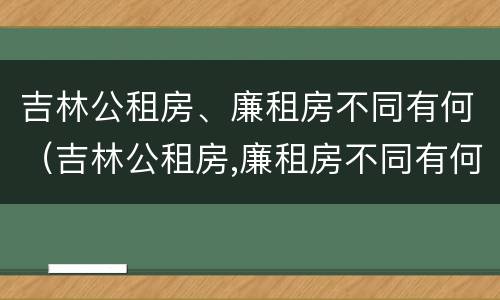吉林公租房、廉租房不同有何（吉林公租房,廉租房不同有何区别）
