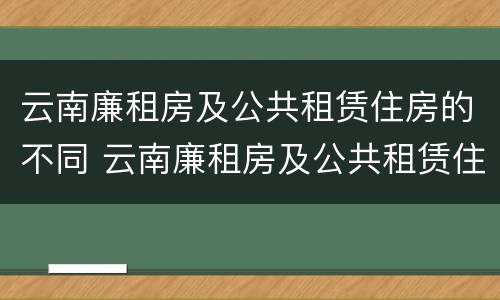 云南廉租房及公共租赁住房的不同 云南廉租房及公共租赁住房的不同分类