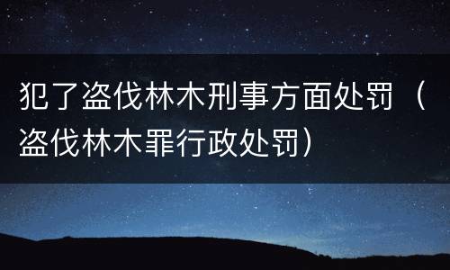 犯了盗伐林木刑事方面处罚（盗伐林木罪行政处罚）