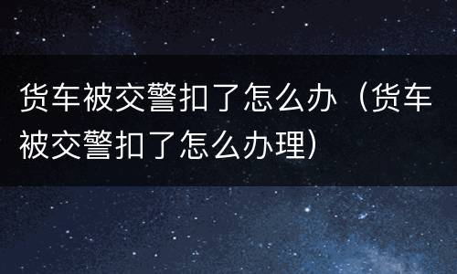 货车被交警扣了怎么办（货车被交警扣了怎么办理）