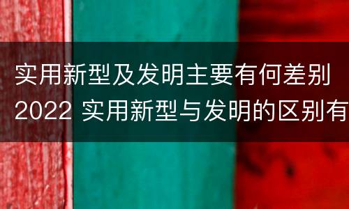 实用新型及发明主要有何差别2022 实用新型与发明的区别有哪些