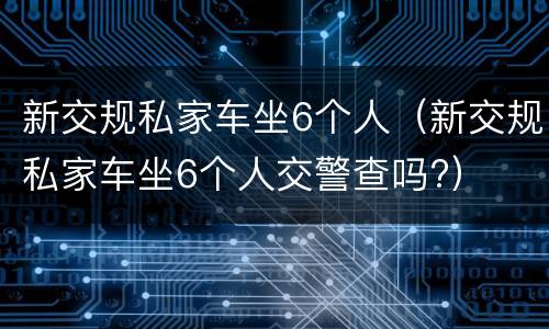 新交规私家车坐6个人（新交规私家车坐6个人交警查吗?）
