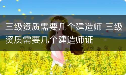 三级资质需要几个建造师 三级资质需要几个建造师证