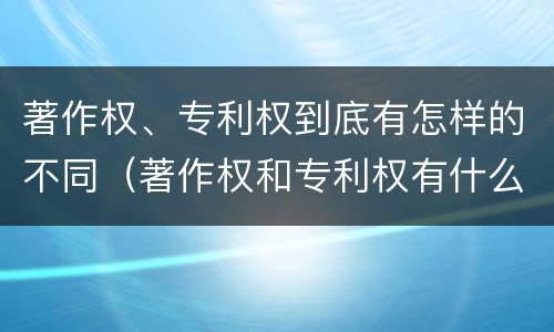 著作权、专利权到底有怎样的不同（著作权和专利权有什么区别）