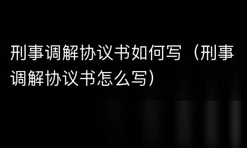 刑事调解协议书如何写（刑事调解协议书怎么写）