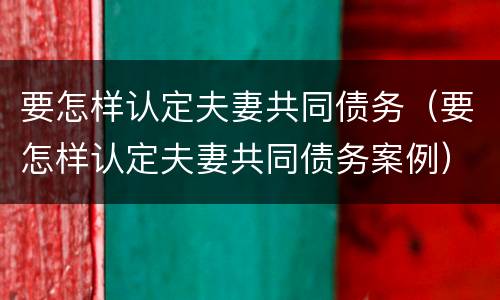 要怎样认定夫妻共同债务（要怎样认定夫妻共同债务案例）