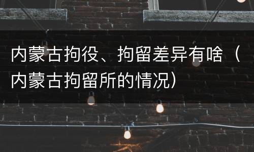 内蒙古拘役、拘留差异有啥（内蒙古拘留所的情况）