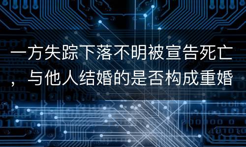 一方失踪下落不明被宣告死亡，与他人结婚的是否构成重婚罪