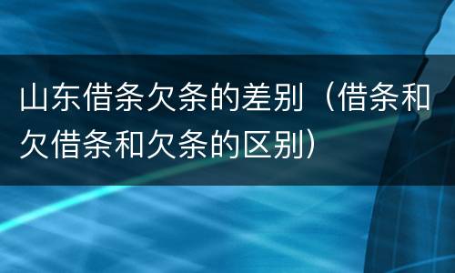 山东借条欠条的差别（借条和欠借条和欠条的区别）