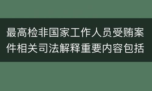 最高检非国家工作人员受贿案件相关司法解释重要内容包括什么